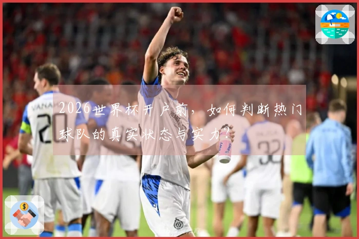 2026世界杯开户前,如何判断热门球队的真实状态与实力?