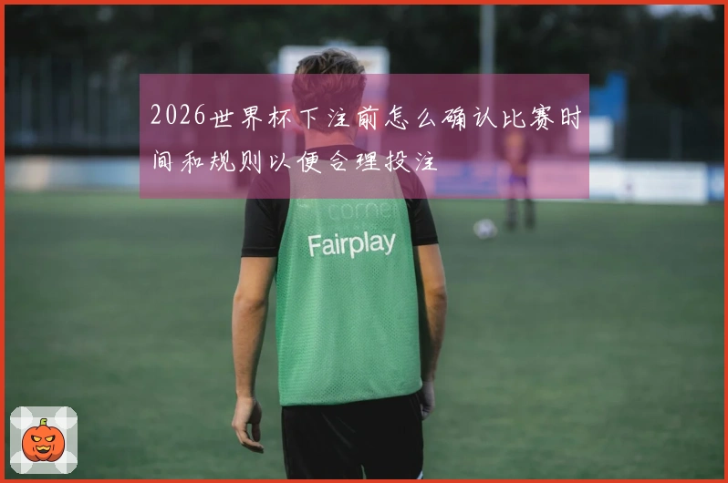 2026世界杯下注前怎么确认比赛时间和规则以便合理投注